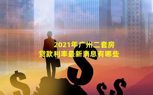 2021年广州二套房贷款利率最新消息有哪些