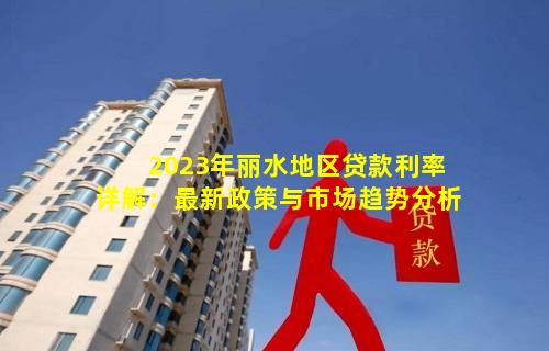 2023年丽水地区贷款利率详解：最新政策与市场趋势分析