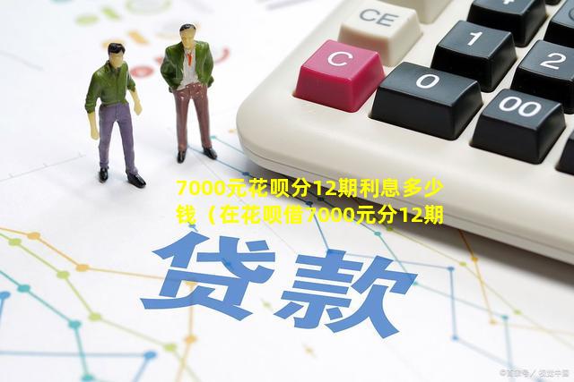 7000元花呗分12期利息多少钱（在花呗借7000元分12期,每月还多少钱）