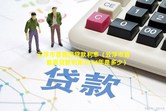 云浮市首套房贷款利率（云浮市首套房贷款利率2024年是多少）