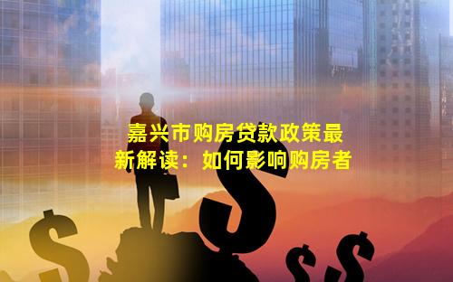 嘉兴市购房贷款政策最新解读：如何影响购房者