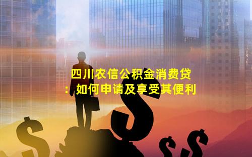 四川农信公积金消费贷：如何申请及享受其便利