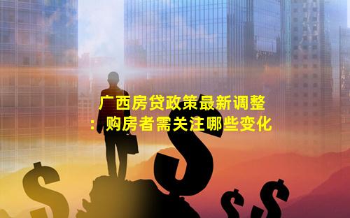 广西房贷政策最新调整：购房者需关注哪些变化