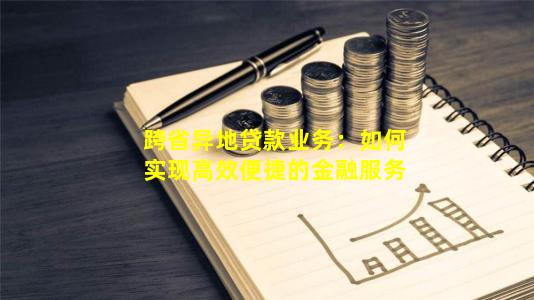 跨省异地贷款业务：如何实现高效便捷的金融服务