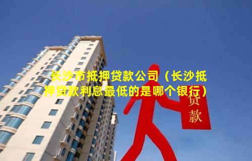 长沙市抵押贷款公司（长沙抵押贷款利息最低的是哪个银行）