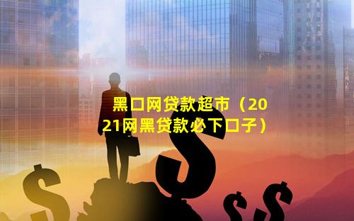 黑口网贷款超市（2021网黑贷款必下口子）